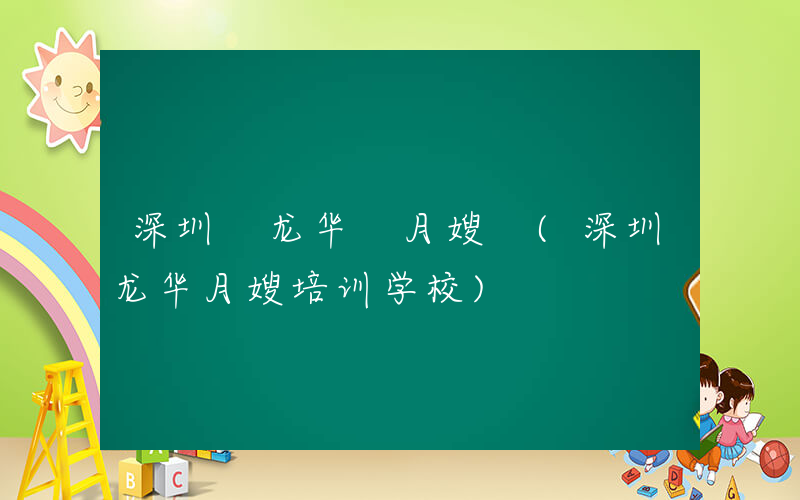 深圳 龙华 月嫂 (深圳龙华月嫂培训学校)